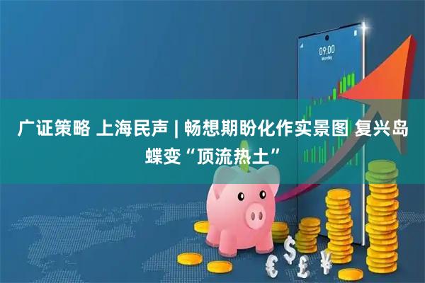 广证策略 上海民声 | 畅想期盼化作实景图 复兴岛蝶变“顶流热土”