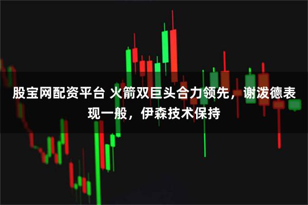 股宝网配资平台 火箭双巨头合力领先，谢泼德表现一般，伊森技术保持
