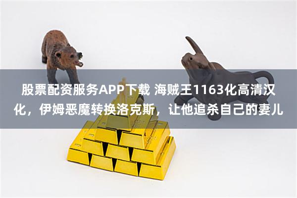 股票配资服务APP下载 海贼王1163化高清汉化，伊姆恶魔转换洛克斯，让他追杀自己的妻儿