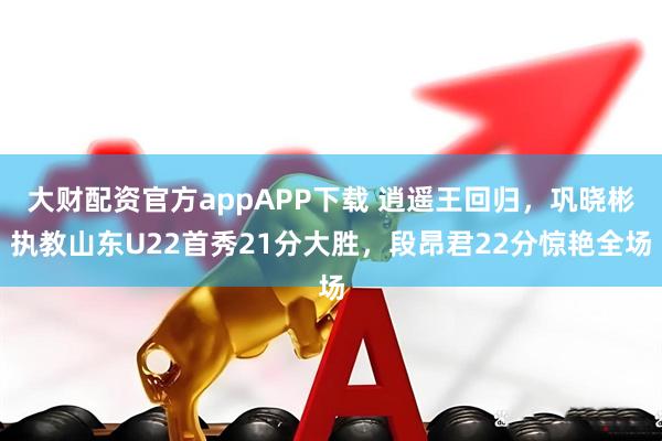 大财配资官方appAPP下载 逍遥王回归，巩晓彬执教山东U22首秀21分大胜，段昂君22分惊艳全场
