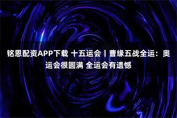 铭恩配资APP下载 十五运会丨曹缘五战全运：奥运会很圆满 全运会有遗憾