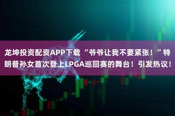 龙坤投资配资APP下载 “爷爷让我不要紧张！”特朗普孙女首次登上LPGA巡回赛的舞台！引发热议！