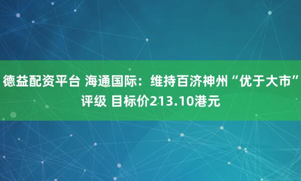 德益配资平台 海通国际：维持百济神州“优于大市”评级 目标价213.10港元