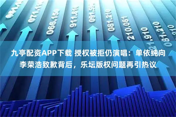 九亭配资APP下载 授权被拒仍演唱：单依纯向李荣浩致歉背后，乐坛版权问题再引热议