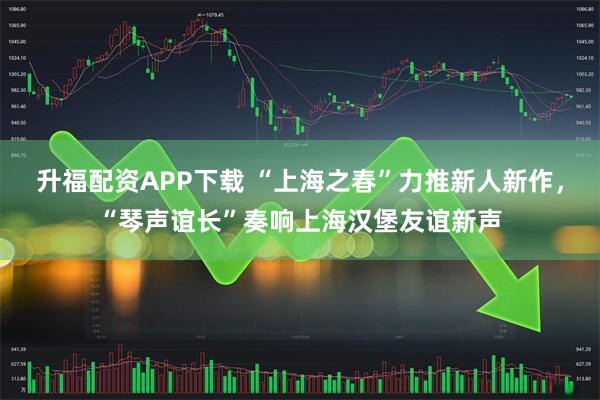 升福配资APP下载 “上海之春”力推新人新作，“琴声谊长”奏响上海汉堡友谊新声