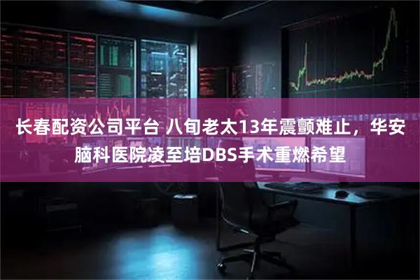 长春配资公司平台 八旬老太13年震颤难止，华安脑科医院凌至培DBS手术重燃希望