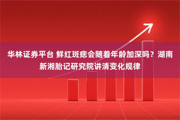 华林证券平台 鲜红斑痣会随着年龄加深吗？湖南新湘胎记研究院讲清变化规律
