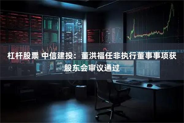 杠杆股票 中信建投：董洪福任非执行董事事项获股东会审议通过