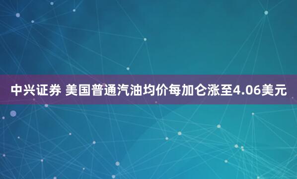 中兴证券 美国普通汽油均价每加仑涨至4.06美元