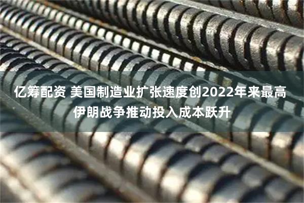 亿筹配资 美国制造业扩张速度创2022年来最高 伊朗战争推动投入成本跃升