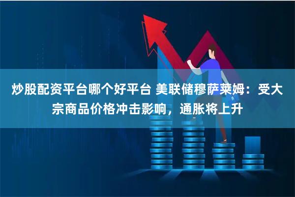 炒股配资平台哪个好平台 美联储穆萨莱姆：受大宗商品价格冲击影响，通胀将上升