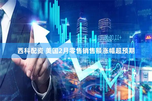 西科配资 美国2月零售销售额涨幅超预期