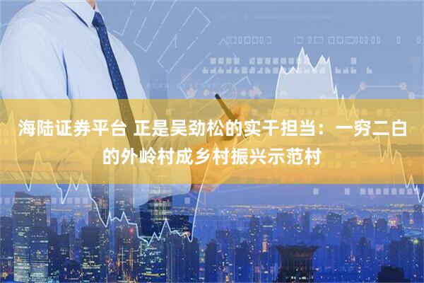 海陆证券平台 正是吴劲松的实干担当：一穷二白的外岭村成乡村振兴示范村