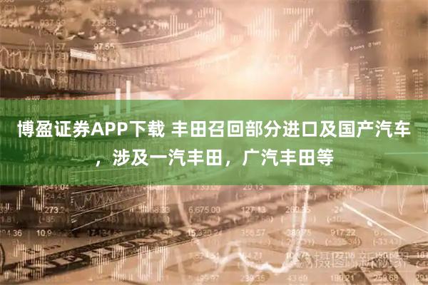 博盈证券APP下载 丰田召回部分进口及国产汽车，涉及一汽丰田，广汽丰田等