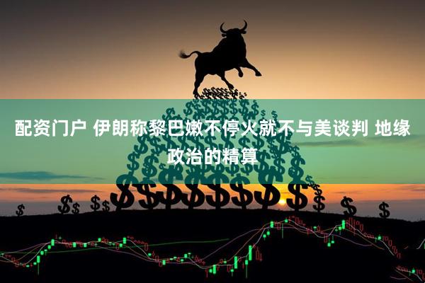 配资门户 伊朗称黎巴嫩不停火就不与美谈判 地缘政治的精算