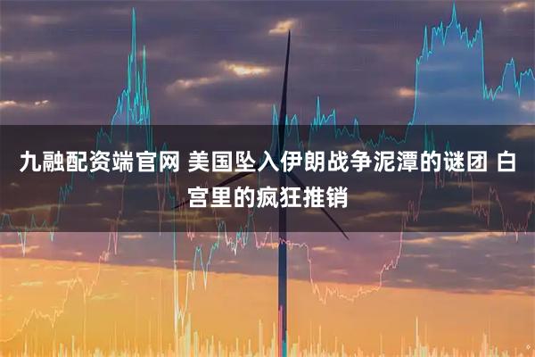 九融配资端官网 美国坠入伊朗战争泥潭的谜团 白宫里的疯狂推销