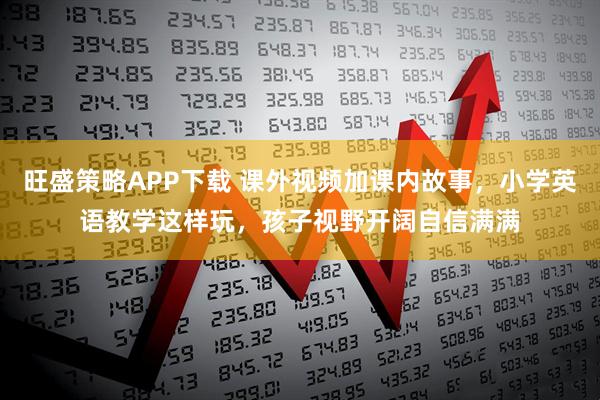 旺盛策略APP下载 课外视频加课内故事，小学英语教学这样玩，孩子视野开阔自信满满