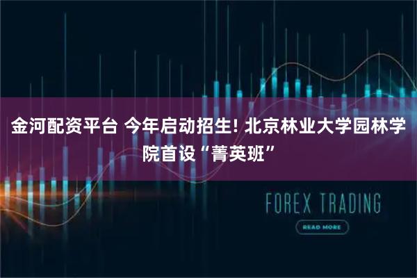 金河配资平台 今年启动招生! 北京林业大学园林学院首设“菁英班”