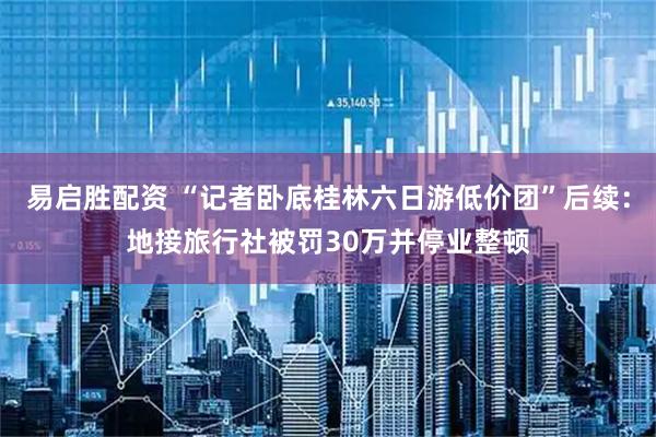 易启胜配资 “记者卧底桂林六日游低价团”后续：地接旅行社被罚30万并停业整顿