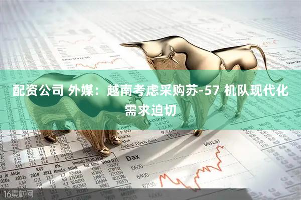 配资公司 外媒：越南考虑采购苏-57 机队现代化需求迫切