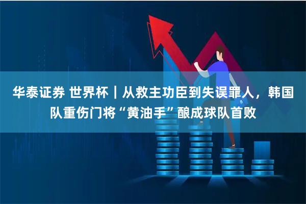 华泰证券 世界杯｜从救主功臣到失误罪人，韩国队重伤门将“黄油手”酿成球队首败