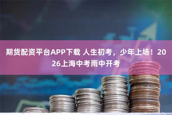 期货配资平台APP下载 人生初考，少年上场！2026上海中考雨中开考
