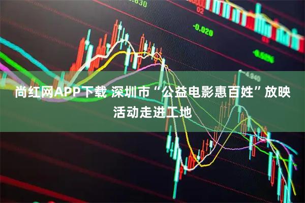尚红网APP下载 深圳市“公益电影惠百姓”放映活动走进工地