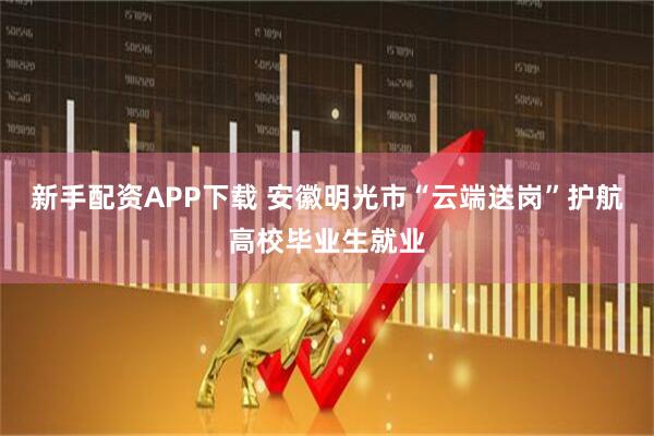 新手配资APP下载 安徽明光市“云端送岗”护航高校毕业生就业