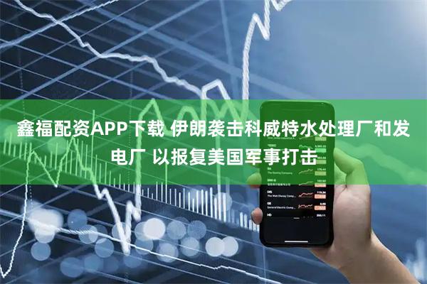 鑫福配资APP下载 伊朗袭击科威特水处理厂和发电厂 以报复美国军事打击