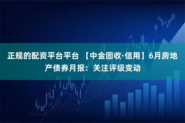 正规的配资平台平台 【中金固收·信用】6月房地产债券月报：关注评级变动