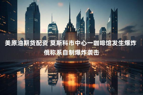 美原油期货配资 莫斯科市中心一咖啡馆发生爆炸 俄称系自制爆炸袭击