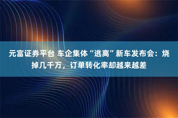 元富证券平台 车企集体“逃离”新车发布会：烧掉几千万，订单转化率却越来越差