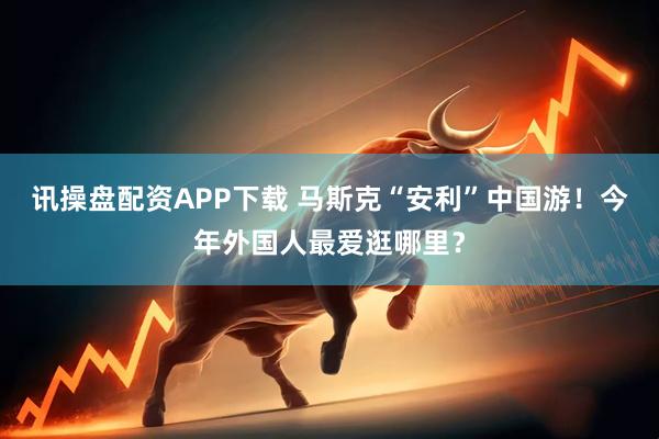 讯操盘配资APP下载 马斯克“安利”中国游！今年外国人最爱逛哪里？